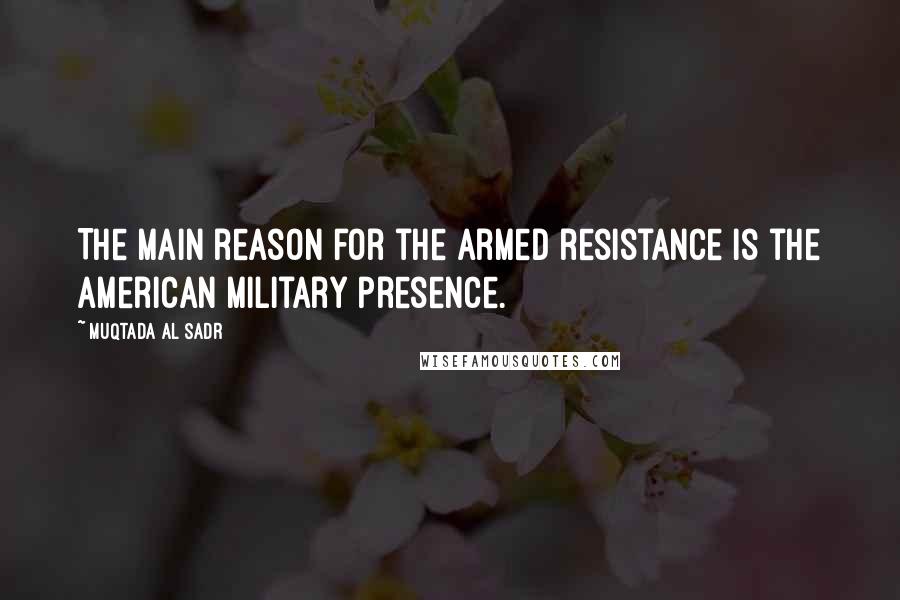 Muqtada Al Sadr Quotes: The main reason for the armed resistance is the American military presence.