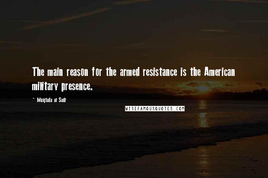 Muqtada Al Sadr Quotes: The main reason for the armed resistance is the American military presence.