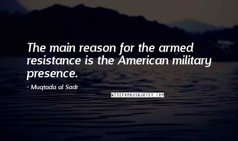 Muqtada Al Sadr Quotes: The main reason for the armed resistance is the American military presence.