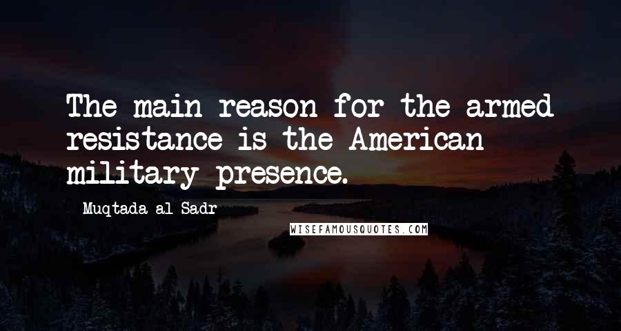 Muqtada Al Sadr Quotes: The main reason for the armed resistance is the American military presence.