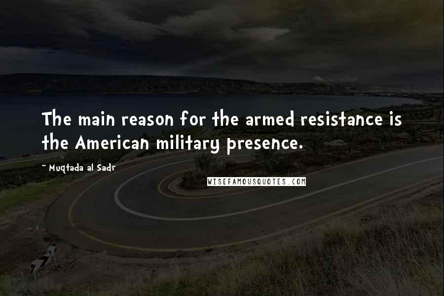 Muqtada Al Sadr Quotes: The main reason for the armed resistance is the American military presence.