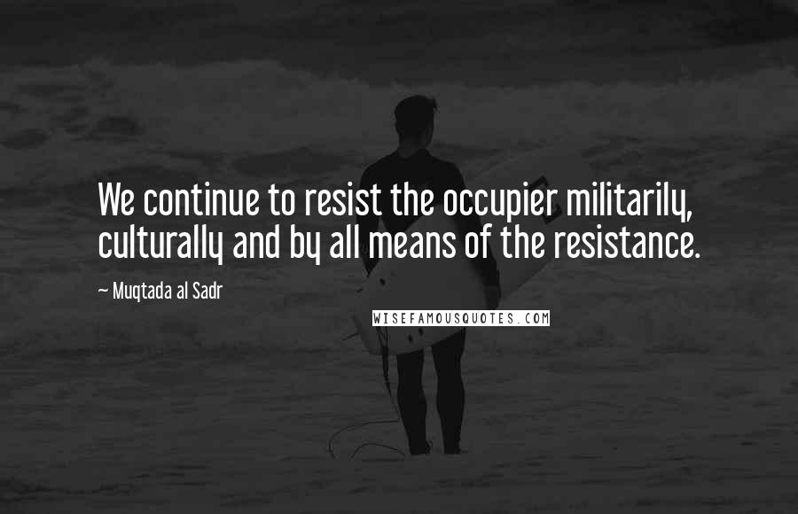 Muqtada Al Sadr Quotes: We continue to resist the occupier militarily, culturally and by all means of the resistance.