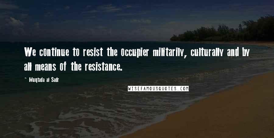 Muqtada Al Sadr Quotes: We continue to resist the occupier militarily, culturally and by all means of the resistance.