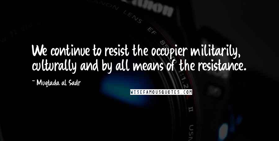Muqtada Al Sadr Quotes: We continue to resist the occupier militarily, culturally and by all means of the resistance.