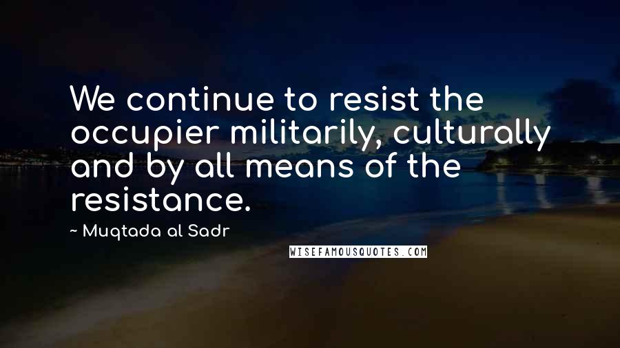 Muqtada Al Sadr Quotes: We continue to resist the occupier militarily, culturally and by all means of the resistance.