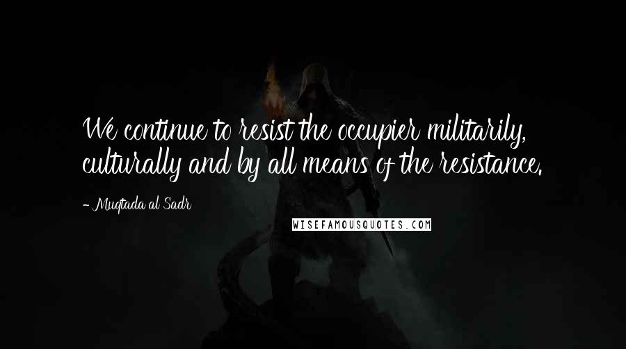 Muqtada Al Sadr Quotes: We continue to resist the occupier militarily, culturally and by all means of the resistance.