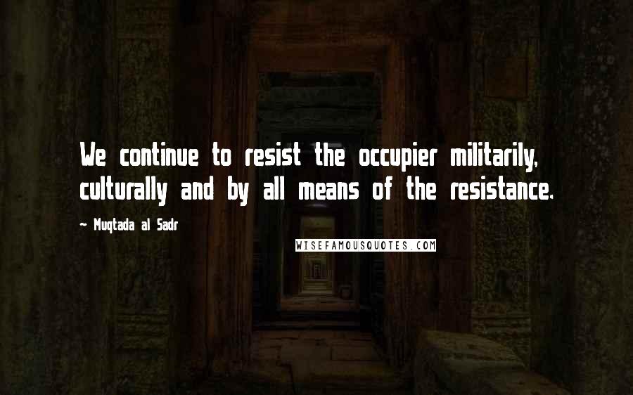 Muqtada Al Sadr Quotes: We continue to resist the occupier militarily, culturally and by all means of the resistance.