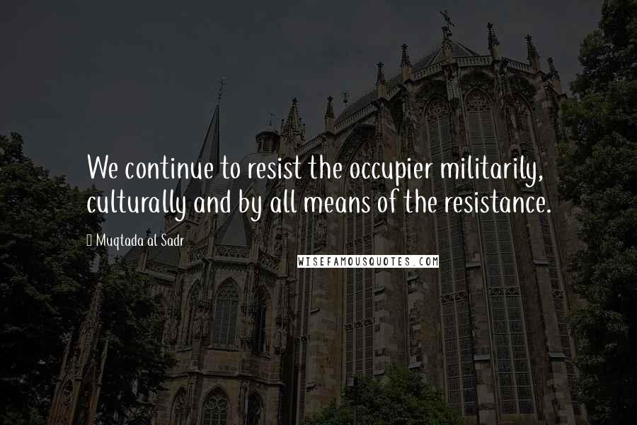Muqtada Al Sadr Quotes: We continue to resist the occupier militarily, culturally and by all means of the resistance.