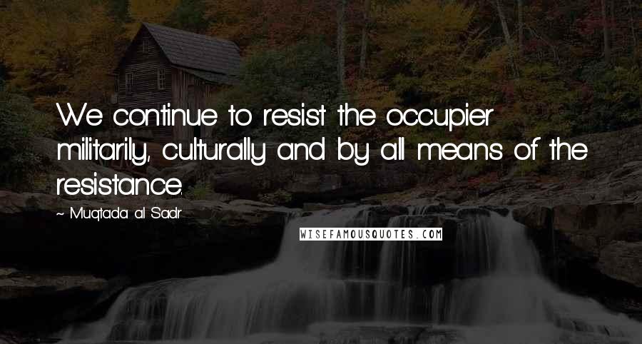 Muqtada Al Sadr Quotes: We continue to resist the occupier militarily, culturally and by all means of the resistance.