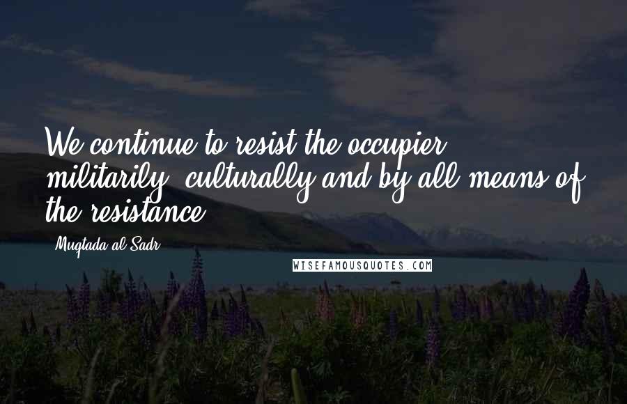 Muqtada Al Sadr Quotes: We continue to resist the occupier militarily, culturally and by all means of the resistance.
