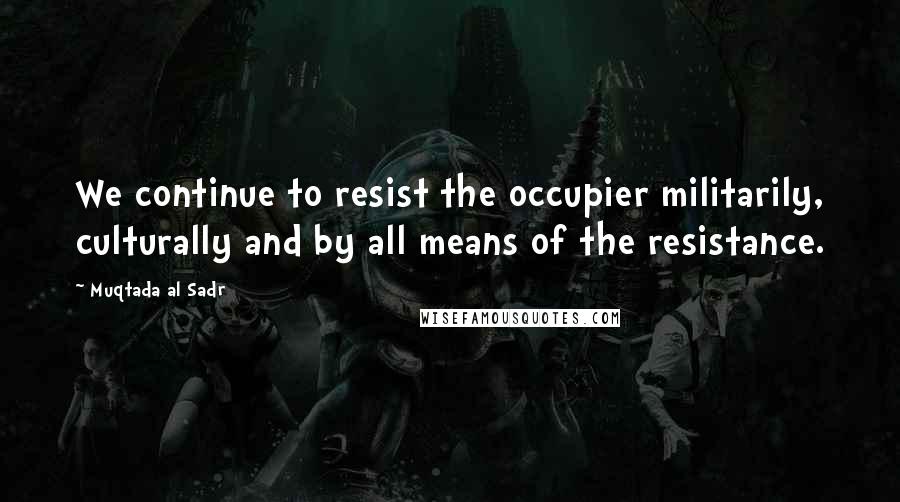 Muqtada Al Sadr Quotes: We continue to resist the occupier militarily, culturally and by all means of the resistance.