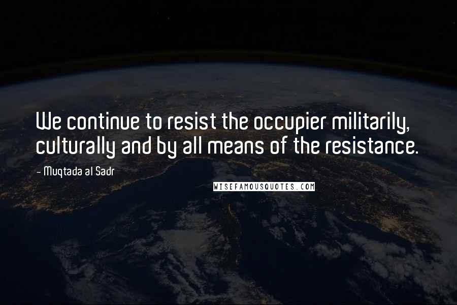 Muqtada Al Sadr Quotes: We continue to resist the occupier militarily, culturally and by all means of the resistance.