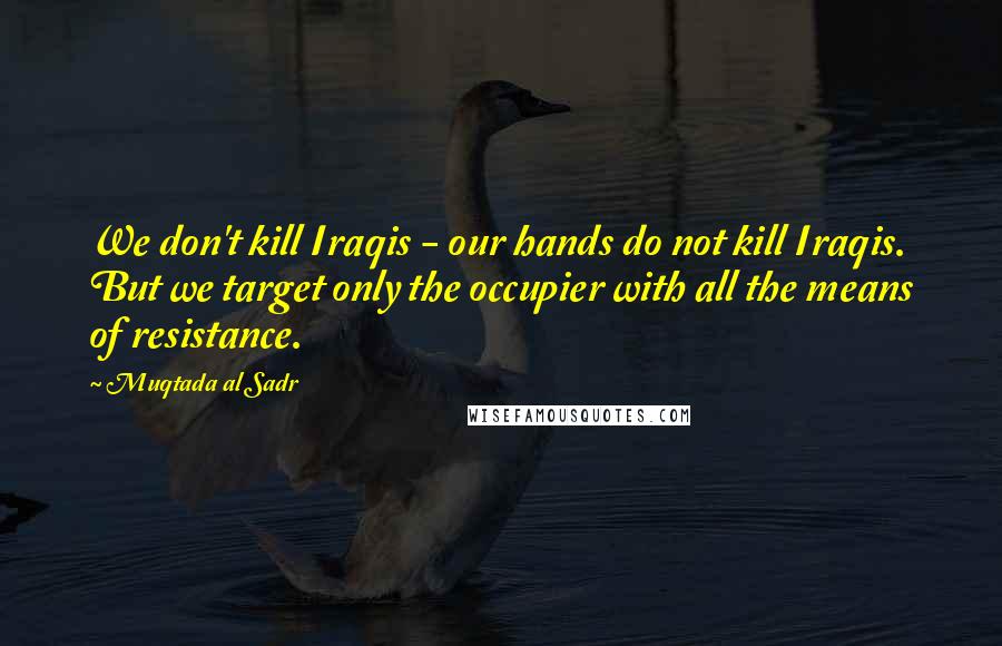 Muqtada Al Sadr Quotes: We don't kill Iraqis - our hands do not kill Iraqis. But we target only the occupier with all the means of resistance.
