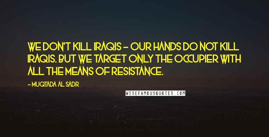 Muqtada Al Sadr Quotes: We don't kill Iraqis - our hands do not kill Iraqis. But we target only the occupier with all the means of resistance.