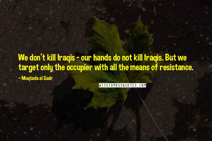 Muqtada Al Sadr Quotes: We don't kill Iraqis - our hands do not kill Iraqis. But we target only the occupier with all the means of resistance.