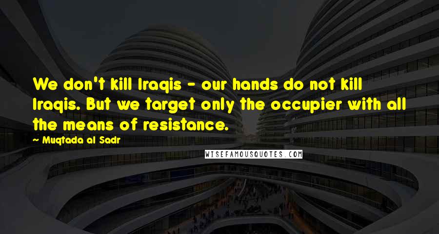 Muqtada Al Sadr Quotes: We don't kill Iraqis - our hands do not kill Iraqis. But we target only the occupier with all the means of resistance.