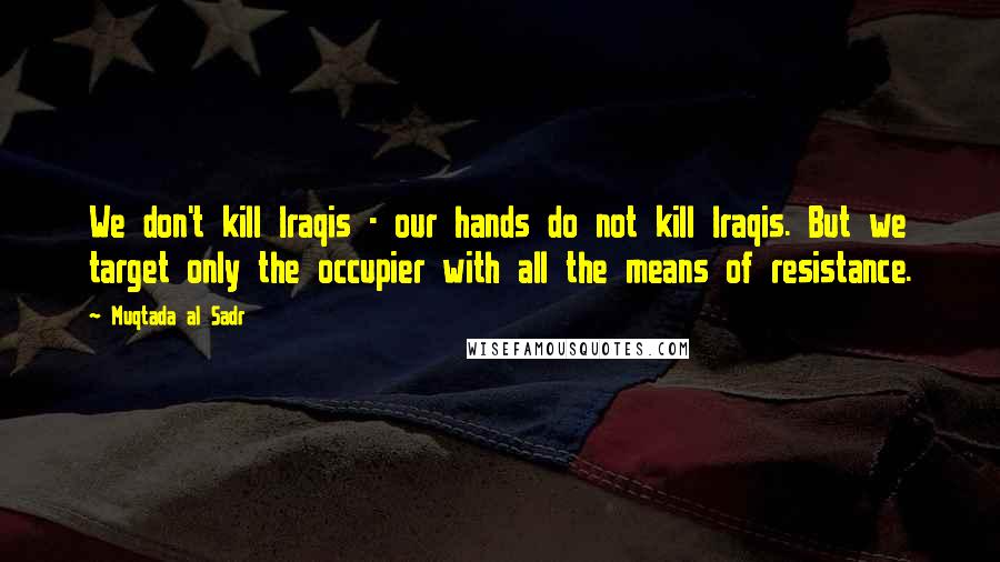 Muqtada Al Sadr Quotes: We don't kill Iraqis - our hands do not kill Iraqis. But we target only the occupier with all the means of resistance.