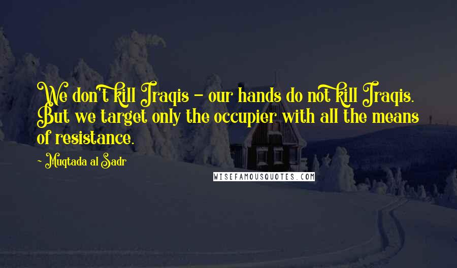 Muqtada Al Sadr Quotes: We don't kill Iraqis - our hands do not kill Iraqis. But we target only the occupier with all the means of resistance.