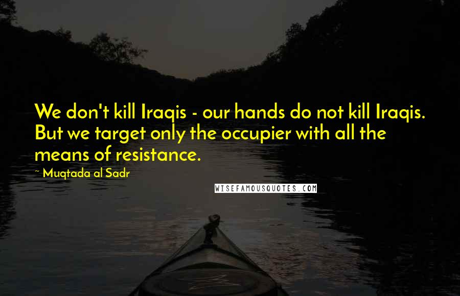 Muqtada Al Sadr Quotes: We don't kill Iraqis - our hands do not kill Iraqis. But we target only the occupier with all the means of resistance.