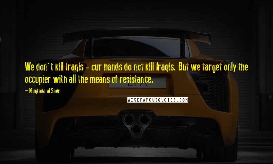 Muqtada Al Sadr Quotes: We don't kill Iraqis - our hands do not kill Iraqis. But we target only the occupier with all the means of resistance.