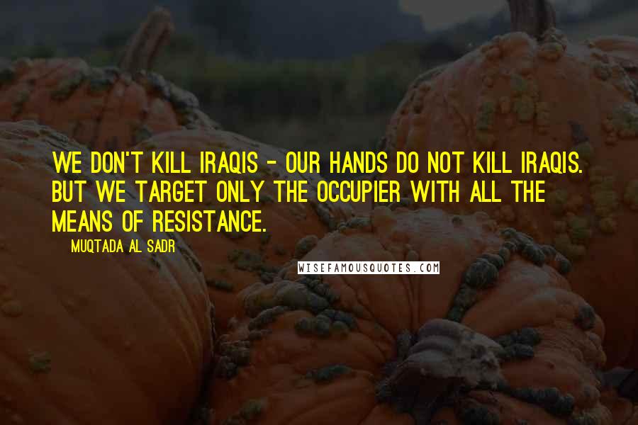 Muqtada Al Sadr Quotes: We don't kill Iraqis - our hands do not kill Iraqis. But we target only the occupier with all the means of resistance.
