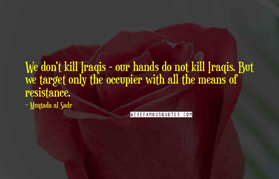 Muqtada Al Sadr Quotes: We don't kill Iraqis - our hands do not kill Iraqis. But we target only the occupier with all the means of resistance.