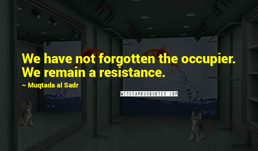 Muqtada Al Sadr Quotes: We have not forgotten the occupier. We remain a resistance.
