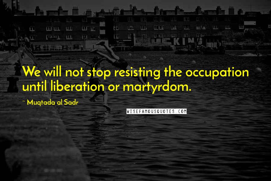 Muqtada Al Sadr Quotes: We will not stop resisting the occupation until liberation or martyrdom.