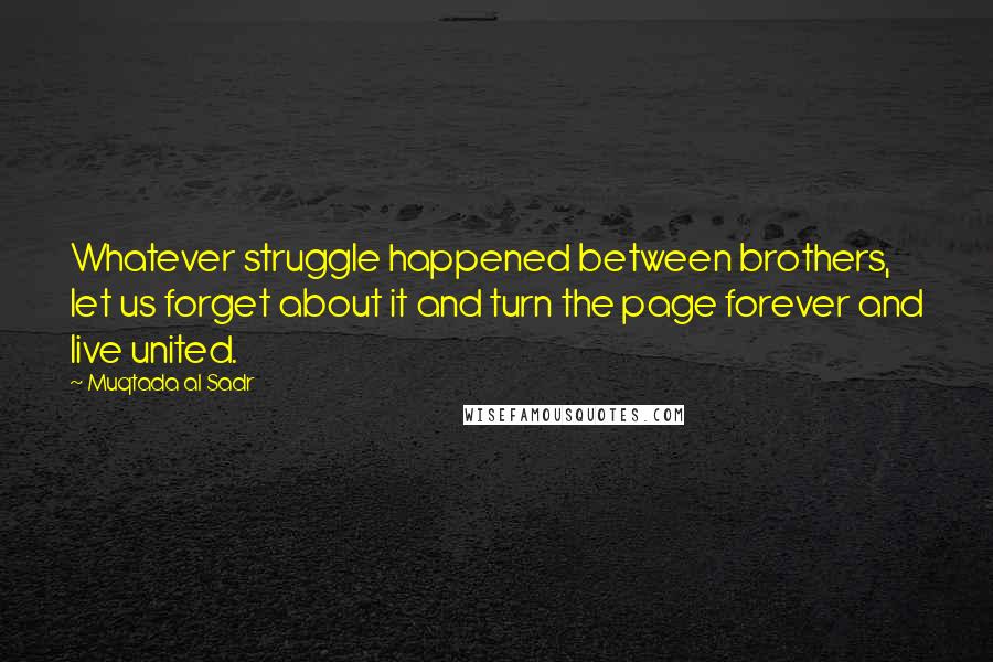 Muqtada Al Sadr Quotes: Whatever struggle happened between brothers, let us forget about it and turn the page forever and live united.