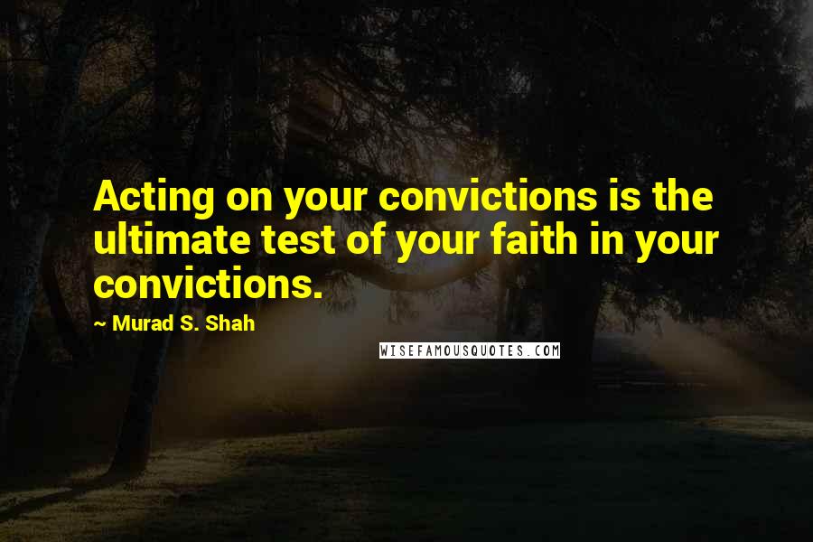 Murad S. Shah Quotes: Acting on your convictions is the ultimate test of your faith in your convictions.