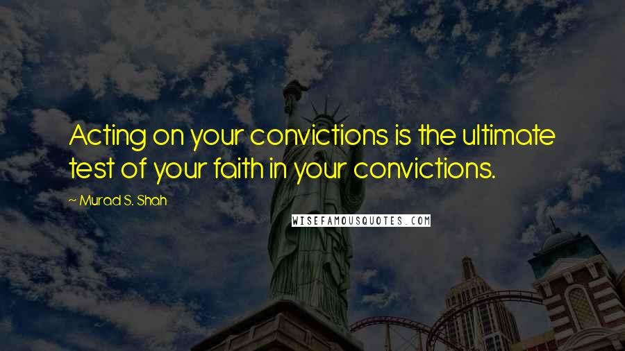 Murad S. Shah Quotes: Acting on your convictions is the ultimate test of your faith in your convictions.