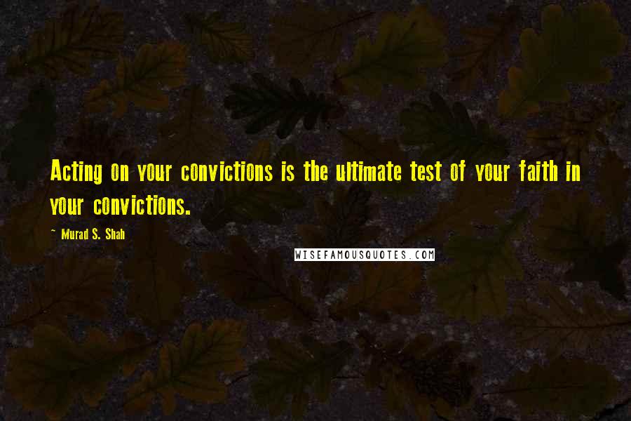 Murad S. Shah Quotes: Acting on your convictions is the ultimate test of your faith in your convictions.