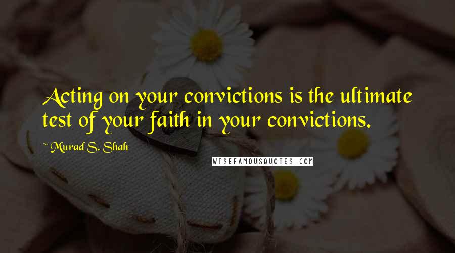 Murad S. Shah Quotes: Acting on your convictions is the ultimate test of your faith in your convictions.