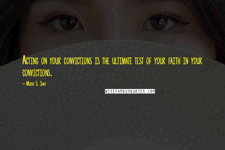 Murad S. Shah Quotes: Acting on your convictions is the ultimate test of your faith in your convictions.