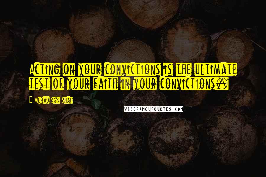 Murad S. Shah Quotes: Acting on your convictions is the ultimate test of your faith in your convictions.