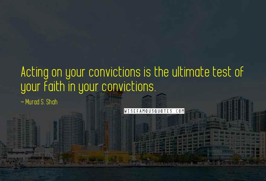 Murad S. Shah Quotes: Acting on your convictions is the ultimate test of your faith in your convictions.