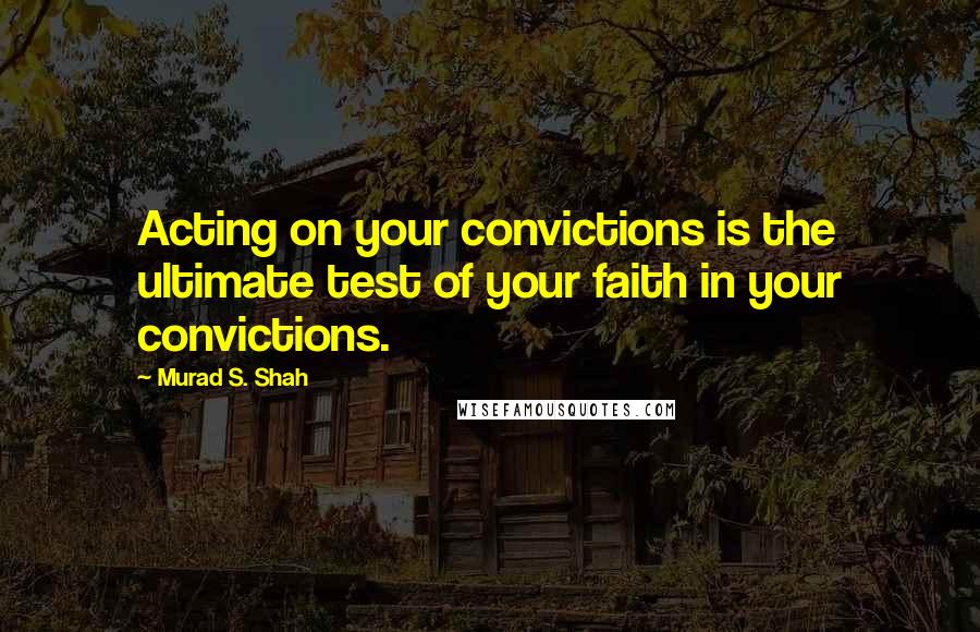 Murad S. Shah Quotes: Acting on your convictions is the ultimate test of your faith in your convictions.