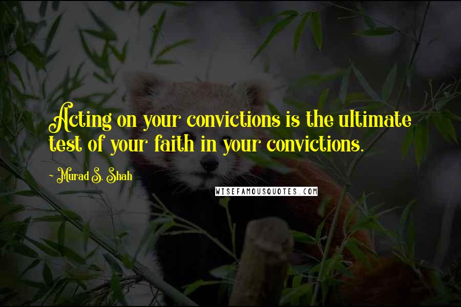 Murad S. Shah Quotes: Acting on your convictions is the ultimate test of your faith in your convictions.