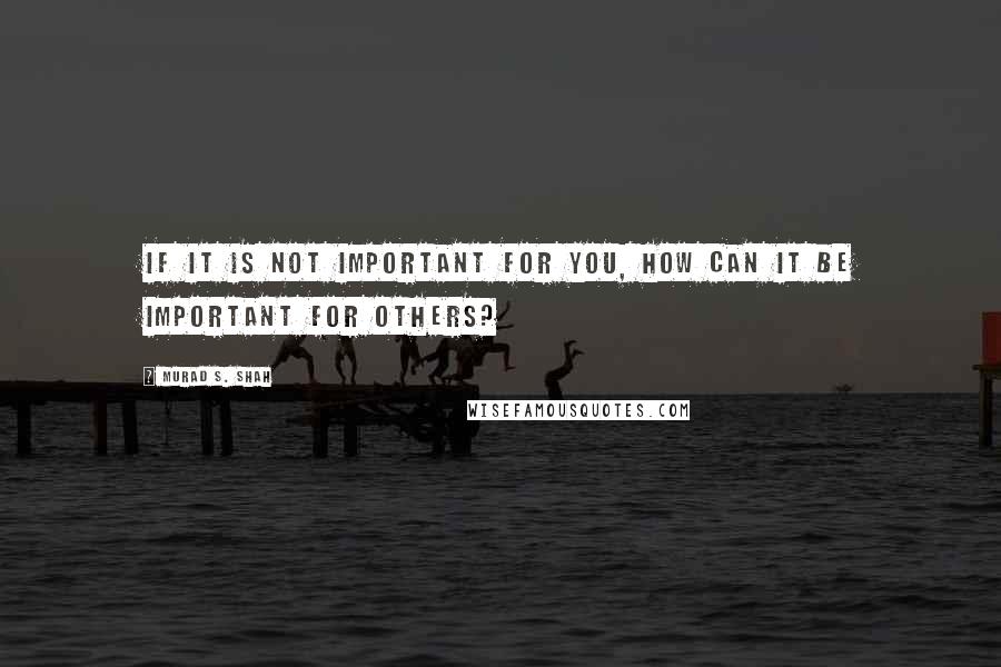 Murad S. Shah Quotes: If it is not important for you, how can it be important for others?