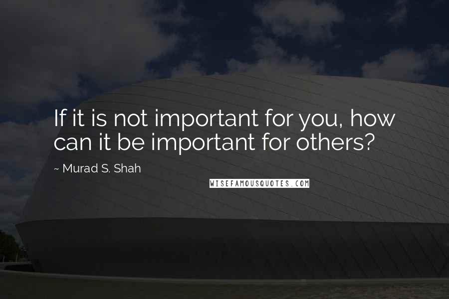 Murad S. Shah Quotes: If it is not important for you, how can it be important for others?