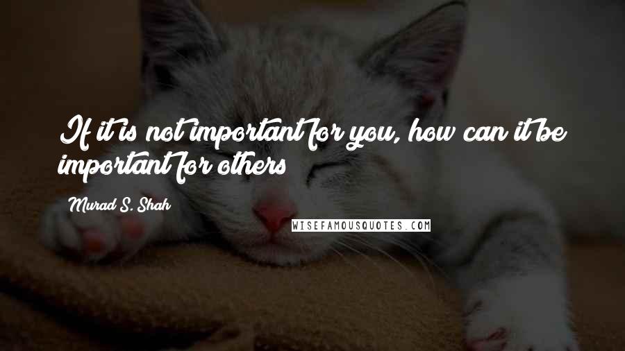 Murad S. Shah Quotes: If it is not important for you, how can it be important for others?