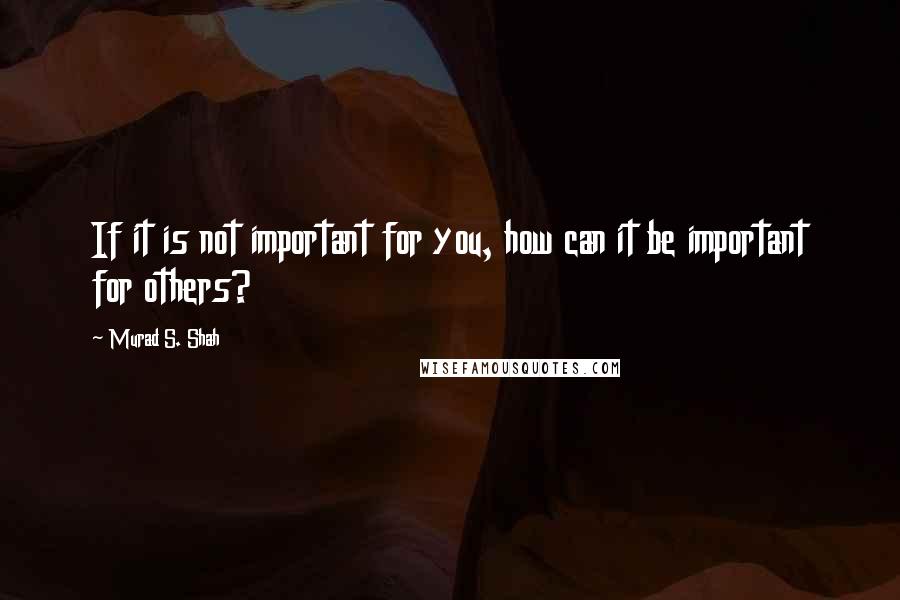 Murad S. Shah Quotes: If it is not important for you, how can it be important for others?