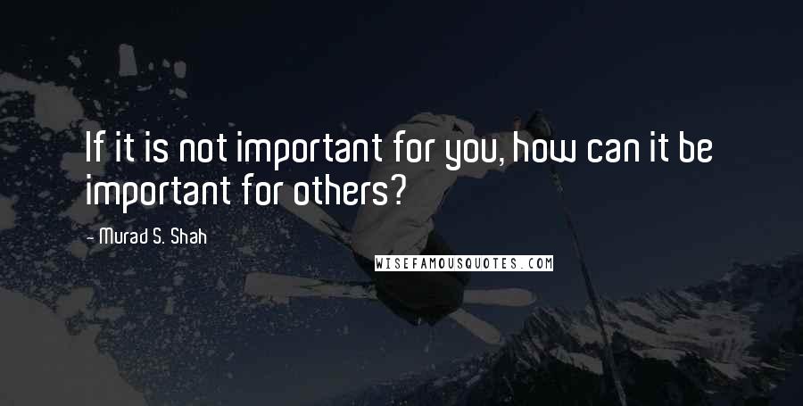 Murad S. Shah Quotes: If it is not important for you, how can it be important for others?