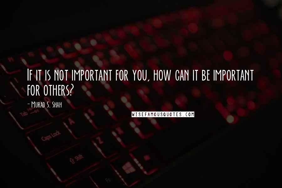 Murad S. Shah Quotes: If it is not important for you, how can it be important for others?