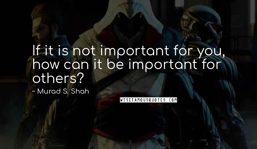 Murad S. Shah Quotes: If it is not important for you, how can it be important for others?