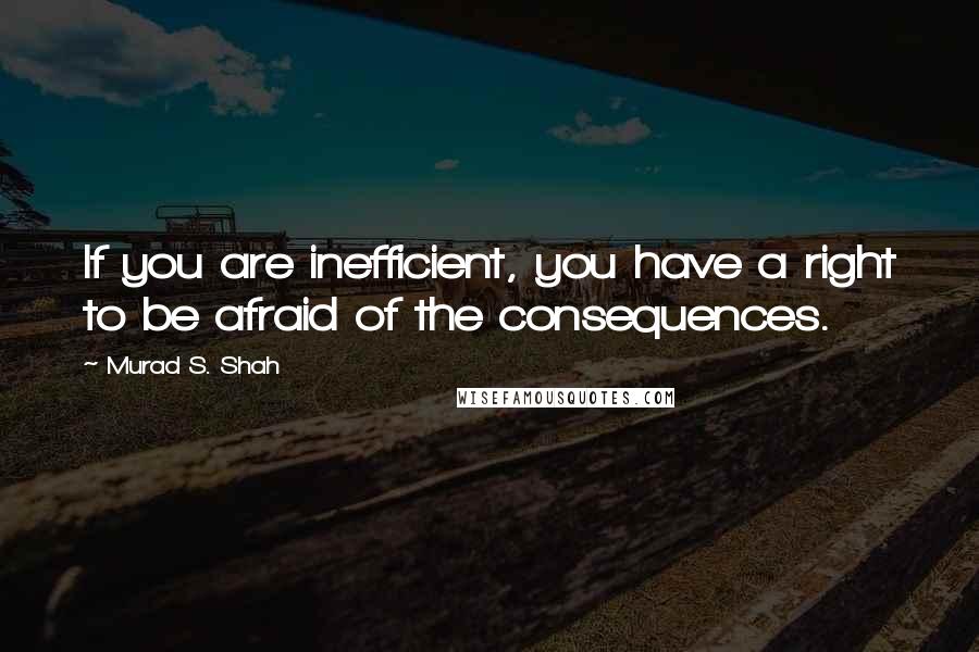 Murad S. Shah Quotes: If you are inefficient, you have a right to be afraid of the consequences.