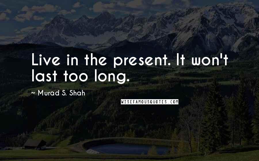 Murad S. Shah Quotes: Live in the present. It won't last too long.