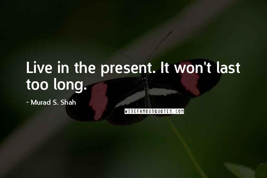 Murad S. Shah Quotes: Live in the present. It won't last too long.