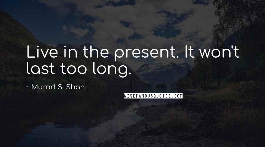 Murad S. Shah Quotes: Live in the present. It won't last too long.