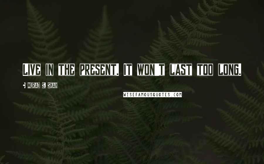 Murad S. Shah Quotes: Live in the present. It won't last too long.